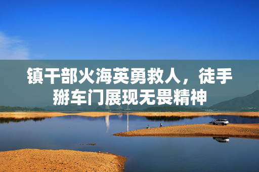 镇干部火海英勇救人，徒手掰车门展现无畏精神