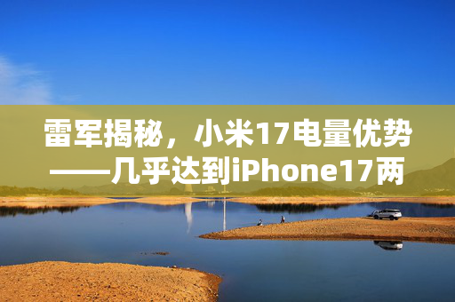 雷军揭秘，小米17电量优势——几乎达到iPhone17两倍的续航力量