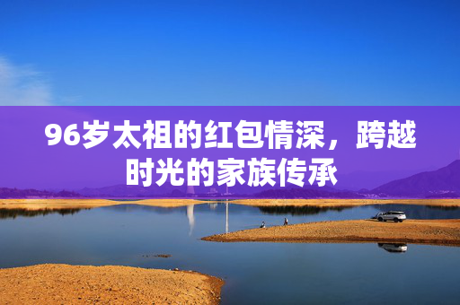 96岁太祖的红包情深，跨越时光的家族传承