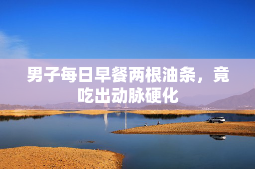 男子每日早餐两根油条，竟吃出动脉硬化