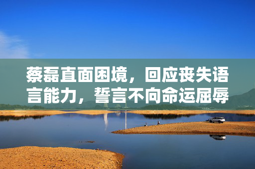 蔡磊直面困境，回应丧失语言能力，誓言不向命运屈辱等死