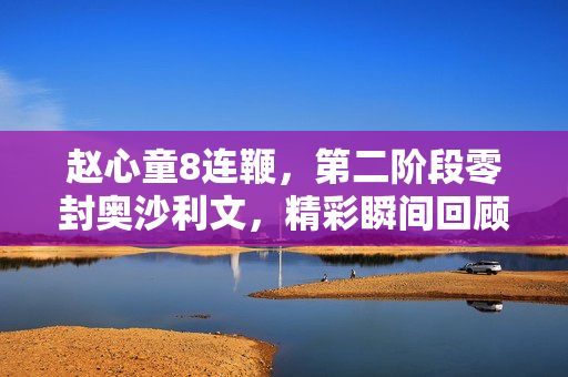 赵心童8连鞭，第二阶段零封奥沙利文，精彩瞬间回顾