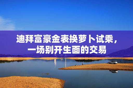 迪拜富豪金表换萝卜试乘，一场别开生面的交易