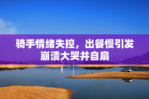 骑手情绪失控，出餐慢引发崩溃大哭并自扇