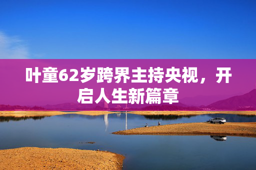 叶童62岁跨界主持央视，开启人生新篇章