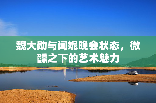 魏大勋与闫妮晚会状态，微醺之下的艺术魅力