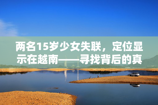 两名15岁少女失联，定位显示在越南——寻找背后的真相