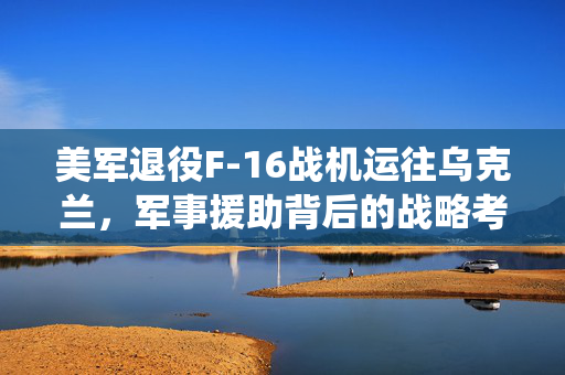 美军退役F-16战机运往乌克兰，军事援助背后的战略考量