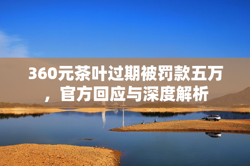 360元茶叶过期被罚款五万，官方回应与深度解析