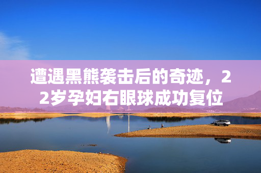 遭遇黑熊袭击后的奇迹，22岁孕妇右眼球成功复位