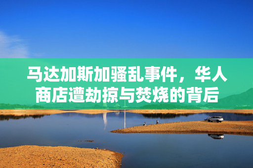 马达加斯加骚乱事件，华人商店遭劫掠与焚烧的背后