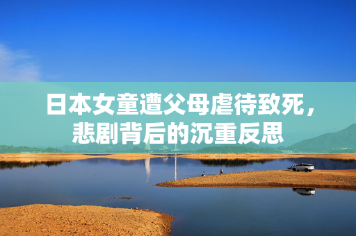日本女童遭父母虐待致死，悲剧背后的沉重反思