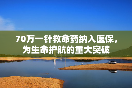 70万一针救命药纳入医保，为生命护航的重大突破