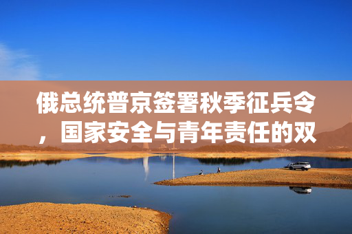 俄总统普京签署秋季征兵令，国家安全与青年责任的双重考量