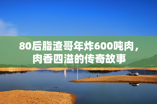 80后脂渣哥年炸600吨肉，肉香四溢的传奇故事