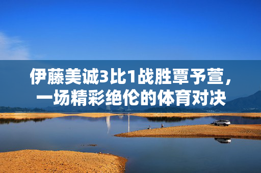 伊藤美诚3比1战胜覃予萱，一场精彩绝伦的体育对决