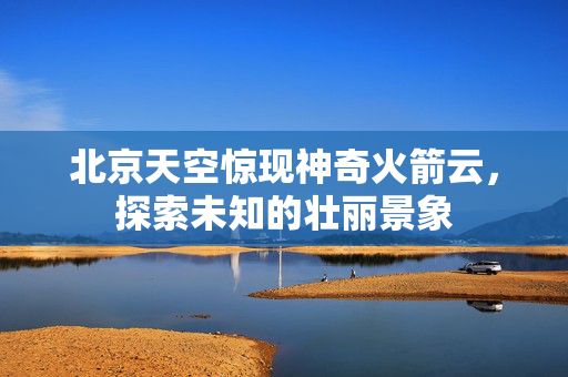 北京天空惊现神奇火箭云，探索未知的壮丽景象