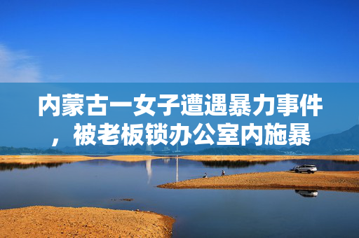 内蒙古一女子遭遇暴力事件，被老板锁办公室内施暴