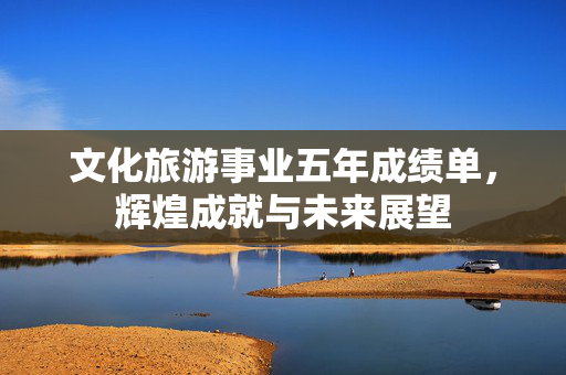 文化旅游事业五年成绩单，辉煌成就与未来展望