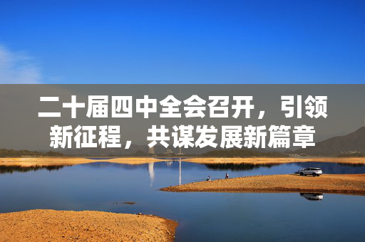 二十届四中全会召开，引领新征程，共谋发展新篇章