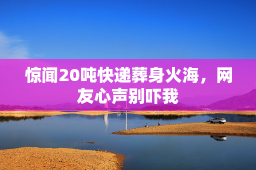 惊闻20吨快递葬身火海，网友心声别吓我