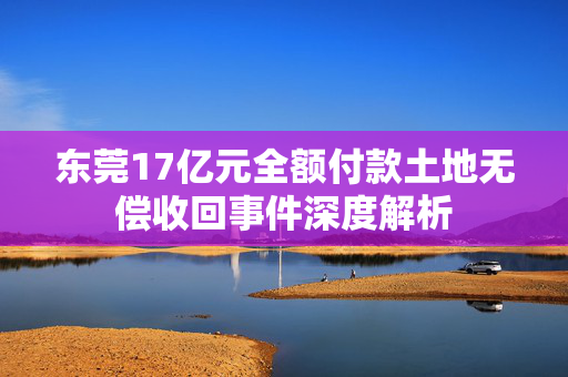 东莞17亿元全额付款土地无偿收回事件深度解析
