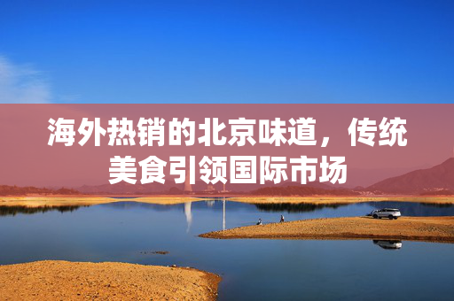 海外热销的北京味道，传统美食引领国际市场
