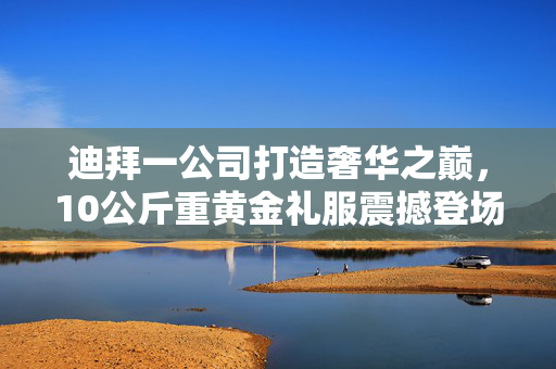 迪拜一公司打造奢华之巅，10公斤重黄金礼服震撼登场