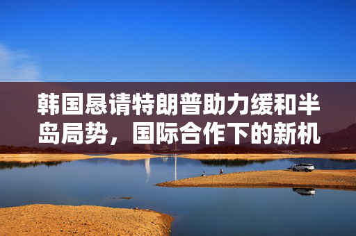 韩国恳请特朗普助力缓和半岛局势，国际合作下的新机遇与挑战