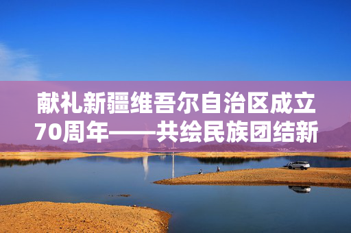 献礼新疆维吾尔自治区成立70周年——共绘民族团结新篇章