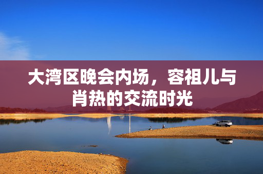 大湾区晚会内场，容祖儿与肖热的交流时光