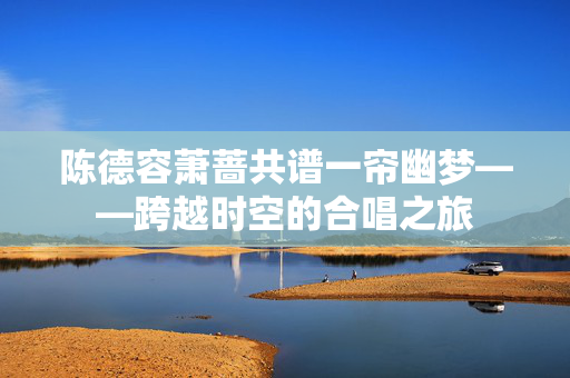 陈德容萧蔷共谱一帘幽梦——跨越时空的合唱之旅