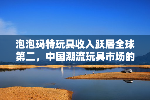 泡泡玛特玩具收入跃居全球第二，中国潮流玩具市场的崛起与展望