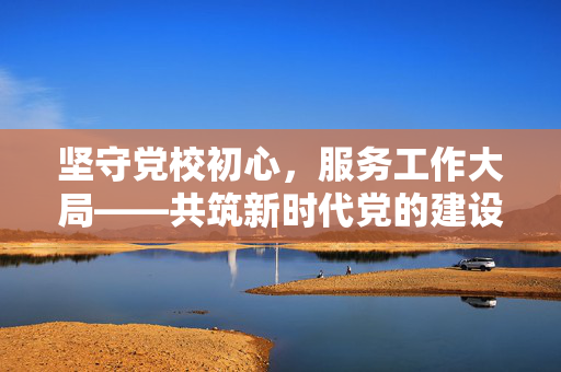 坚守党校初心，服务工作大局——共筑新时代党的建设新篇章
