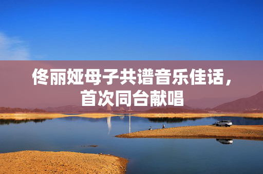 佟丽娅母子共谱音乐佳话，首次同台献唱