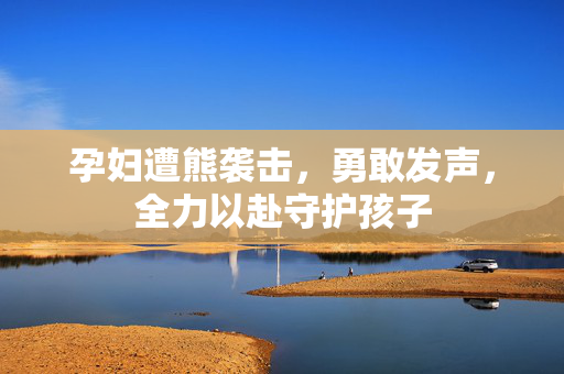 孕妇遭熊袭击，勇敢发声，全力以赴守护孩子