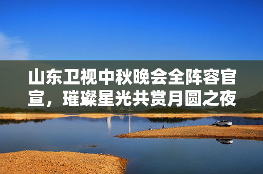 山东卫视中秋晚会全阵容官宣，璀璨星光共赏月圆之夜