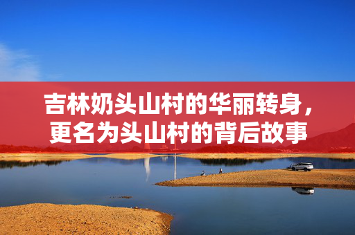 吉林奶头山村的华丽转身，更名为头山村的背后故事
