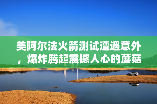 美阿尔法火箭测试遭遇意外，爆炸腾起震撼人心的蘑菇云