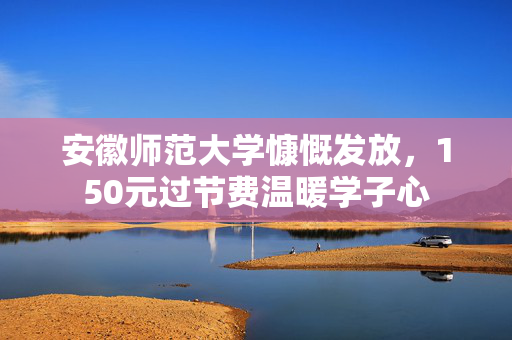 安徽师范大学慷慨发放，150元过节费温暖学子心