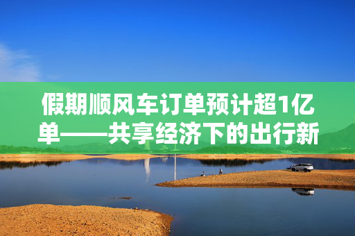 假期顺风车订单预计超1亿单——共享经济下的出行新趋势