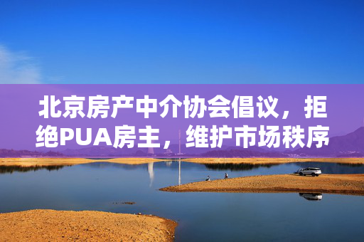 北京房产中介协会倡议，拒绝PUA房主，维护市场秩序与房主权益