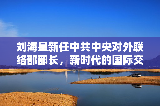刘海星新任中共中央对外联络部部长，新时代的国际交流与合作的领航者