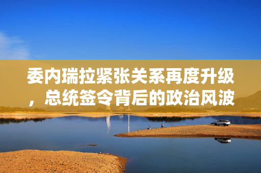 委内瑞拉紧张关系再度升级，总统签令背后的政治风波