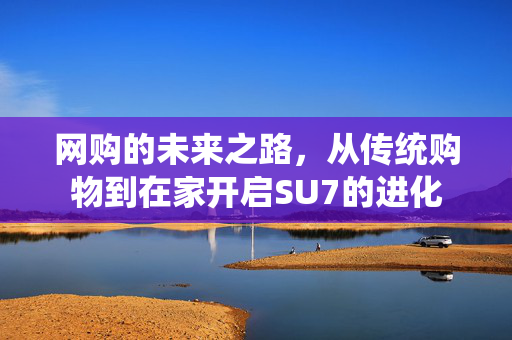 网购的未来之路，从传统购物到在家开启SU7的进化