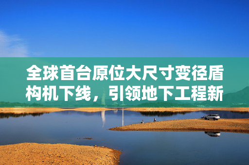 全球首台原位大尺寸变径盾构机下线，引领地下工程新纪元