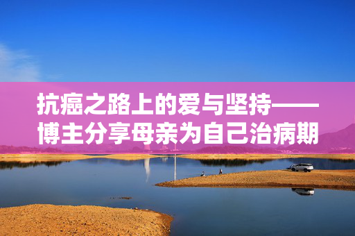 抗癌之路上的爱与坚持——博主分享母亲为自己治病期间的吃播故事