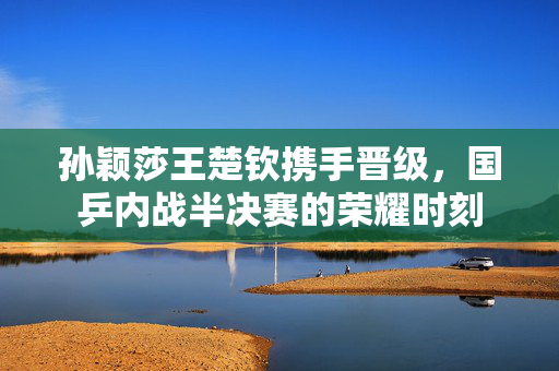 孙颖莎王楚钦携手晋级，国乒内战半决赛的荣耀时刻