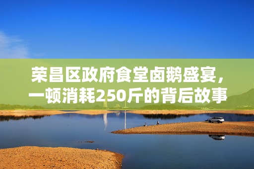 荣昌区政府食堂卤鹅盛宴，一顿消耗250斤的背后故事