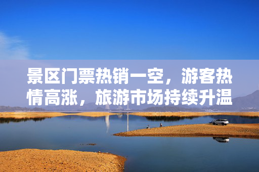 景区门票热销一空，游客热情高涨，旅游市场持续升温